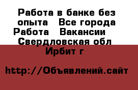 Работа в банке без опыта - Все города Работа » Вакансии   . Свердловская обл.,Ирбит г.